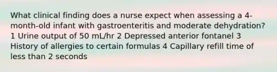 What clinical finding does a nurse expect when assessing a 4-month-old infant with gastroenteritis and moderate dehydration? 1 Urine output of 50 mL/hr 2 Depressed anterior fontanel 3 History of allergies to certain formulas 4 Capillary refill time of less than 2 seconds