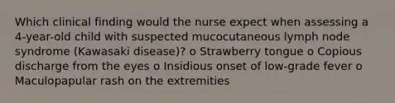 Which clinical finding would the nurse expect when assessing a 4-year-old child with suspected mucocutaneous lymph node syndrome (Kawasaki disease)? o Strawberry tongue o Copious discharge from the eyes o Insidious onset of low-grade fever o Maculopapular rash on the extremities