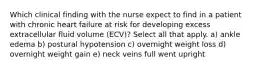 Which clinical finding with the nurse expect to find in a patient with chronic heart failure at risk for developing excess extracellular fluid volume (ECV)? Select all that apply. a) ankle edema b) postural hypotension c) overnight weight loss d) overnight weight gain e) neck veins full went upright