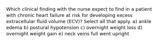 Which clinical finding with the nurse expect to find in a patient with chronic heart failure at risk for developing excess extracellular fluid volume (ECV)? Select all that apply. a) ankle edema b) postural hypotension c) overnight weight loss d) overnight weight gain e) neck veins full went upright