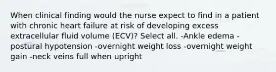 When clinical finding would the nurse expect to find in a patient with chronic heart failure at risk of developing excess extracellular fluid volume (ECV)? Select all. -Ankle edema -postural hypotension -overnight weight loss -overnight weight gain -neck veins full when upright