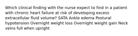 Which clinical finding with the nurse expect to find in a patient with chronic heart failure at risk of developing excess extracellular fluid volume? SATA Ankle edema Postural hypotension Overnight weight loss Overnight weight gain Neck veins full when upright