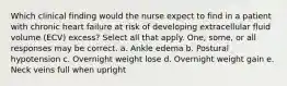 Which clinical finding would the nurse expect to find in a patient with chronic heart failure at risk of developing extracellular fluid volume (ECV) excess? Select all that apply. One, some, or all responses may be correct. a. Ankle edema b. Postural hypotension c. Overnight weight lose d. Overnight weight gain e. Neck veins full when upright