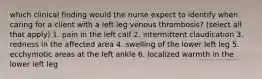 which clinical finding would the nurse expect to identify when caring for a client with a left leg venous thrombosis? (select all that apply) 1. pain in the left calf 2. intermittent claudication 3. redness in the affected area 4. swelling of the lower left leg 5. ecchymotic areas at the left ankle 6. localized warmth in the lower left leg