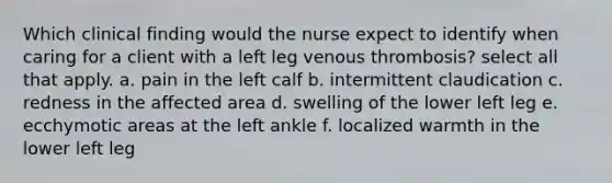 Which clinical finding would the nurse expect to identify when caring for a client with a left leg venous thrombosis? select all that apply. a. pain in the left calf b. intermittent claudication c. redness in the affected area d. swelling of the lower left leg e. ecchymotic areas at the left ankle f. localized warmth in the lower left leg