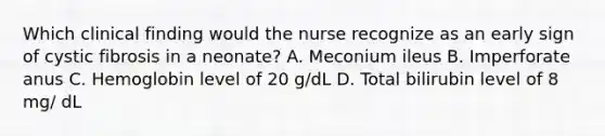 Which clinical finding would the nurse recognize as an early sign of cystic fibrosis in a neonate? A. Meconium ileus B. Imperforate anus C. Hemoglobin level of 20 g/dL D. Total bilirubin level of 8 mg/ dL