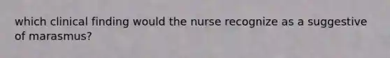 which clinical finding would the nurse recognize as a suggestive of marasmus?