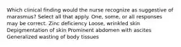 Which clinical finding would the nurse recognize as suggestive of marasmus? Select all that apply. One, some, or all responses may be correct. Zinc deficiency Loose, wrinkled skin Depigmentation of skin Prominent abdomen with ascites Generalized wasting of body tissues