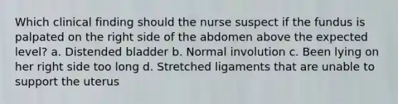 Which clinical finding should the nurse suspect if the fundus is palpated on the right side of the abdomen above the expected level? a. Distended bladder b. Normal involution c. Been lying on her right side too long d. Stretched ligaments that are unable to support the uterus