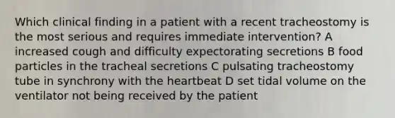 Which clinical finding in a patient with a recent tracheostomy is the most serious and requires immediate intervention? A increased cough and difficulty expectorating secretions B food particles in the tracheal secretions C pulsating tracheostomy tube in synchrony with the heartbeat D set tidal volume on the ventilator not being received by the patient