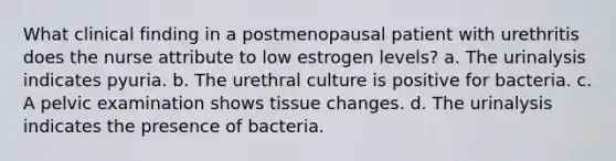 What clinical finding in a postmenopausal patient with urethritis does the nurse attribute to low estrogen levels? a. The urinalysis indicates pyuria. b. The urethral culture is positive for bacteria. c. A pelvic examination shows tissue changes. d. The urinalysis indicates the presence of bacteria.