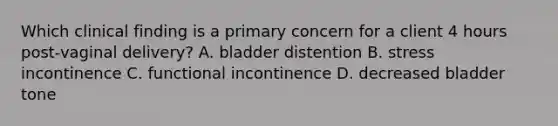 Which clinical finding is a primary concern for a client 4 hours post-vaginal delivery? A. bladder distention B. stress incontinence C. functional incontinence D. decreased bladder tone