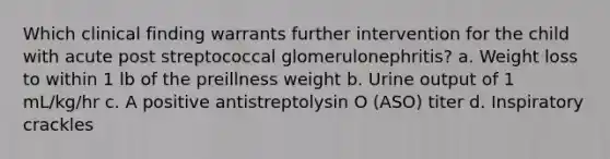 Which clinical finding warrants further intervention for the child with acute post streptococcal glomerulonephritis? a. Weight loss to within 1 lb of the preillness weight b. Urine output of 1 mL/kg/hr c. A positive antistreptolysin O (ASO) titer d. Inspiratory crackles