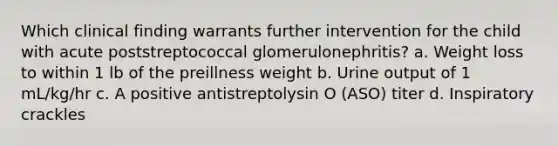 Which clinical finding warrants further intervention for the child with acute poststreptococcal glomerulonephritis? a. Weight loss to within 1 lb of the preillness weight b. Urine output of 1 mL/kg/hr c. A positive antistreptolysin O (ASO) titer d. Inspiratory crackles