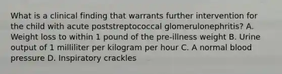 What is a clinical finding that warrants further intervention for the child with acute poststreptococcal glomerulonephritis? A. Weight loss to within 1 pound of the pre-illness weight B. Urine output of 1 milliliter per kilogram per hour C. A normal blood pressure D. Inspiratory crackles