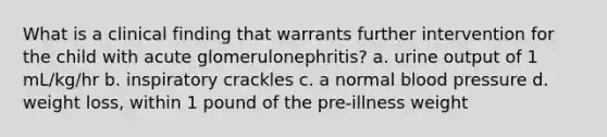 What is a clinical finding that warrants further intervention for the child with acute glomerulonephritis? a. urine output of 1 mL/kg/hr b. inspiratory crackles c. a normal blood pressure d. weight loss, within 1 pound of the pre-illness weight