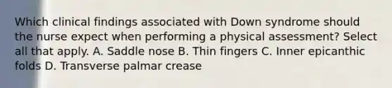 Which clinical findings associated with Down syndrome should the nurse expect when performing a physical assessment? Select all that apply. A. Saddle nose B. Thin fingers C. Inner epicanthic folds D. Transverse palmar crease