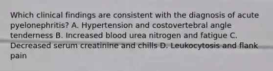 Which clinical findings are consistent with the diagnosis of acute pyelonephritis? A. Hypertension and costovertebral angle tenderness B. Increased blood urea nitrogen and fatigue C. Decreased serum creatinine and chills D. Leukocytosis and flank pain