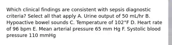 Which clinical findings are consistent with sepsis diagnostic criteria? Select all that apply A. Urine output of 50 mL/hr B. Hypoactive bowel sounds C. Temperature of 102°F D. Heart rate of 96 bpm E. Mean arterial pressure 65 mm Hg F. Systolic <a href='https://www.questionai.com/knowledge/kD0HacyPBr-blood-pressure' class='anchor-knowledge'>blood pressure</a> 110 mmHg