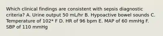 Which clinical findings are consistent with sepsis diagnostic criteria? A. Urine output 50 mL/hr B. Hypoactive bowel sounds C. Temperature of 102* F D. HR of 96 bpm E. MAP of 60 mmHg F. SBP of 110 mmHg