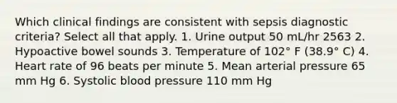 Which clinical findings are consistent with sepsis diagnostic criteria? Select all that apply. 1. Urine output 50 mL/hr 2563 2. Hypoactive bowel sounds 3. Temperature of 102° F (38.9° C) 4. Heart rate of 96 beats per minute 5. Mean arterial pressure 65 mm Hg 6. Systolic blood pressure 110 mm Hg