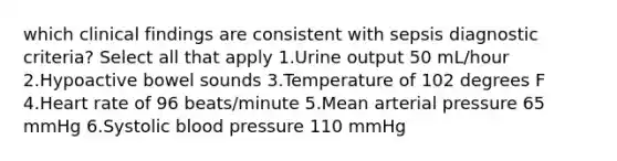 which clinical findings are consistent with sepsis diagnostic criteria? Select all that apply 1.Urine output 50 mL/hour 2.Hypoactive bowel sounds 3.Temperature of 102 degrees F 4.Heart rate of 96 beats/minute 5.Mean arterial pressure 65 mmHg 6.Systolic blood pressure 110 mmHg