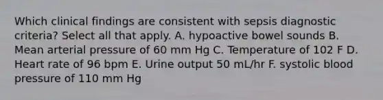 Which clinical findings are consistent with sepsis diagnostic criteria? Select all that apply. A. hypoactive bowel sounds B. Mean arterial pressure of 60 mm Hg C. Temperature of 102 F D. Heart rate of 96 bpm E. Urine output 50 mL/hr F. systolic blood pressure of 110 mm Hg