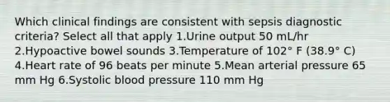 Which clinical findings are consistent with sepsis diagnostic criteria? Select all that apply 1.Urine output 50 mL/hr 2.Hypoactive bowel sounds 3.Temperature of 102° F (38.9° C) 4.Heart rate of 96 beats per minute 5.Mean arterial pressure 65 mm Hg 6.Systolic blood pressure 110 mm Hg