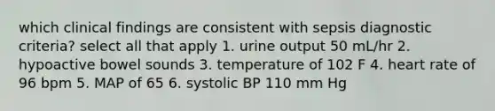 which clinical findings are consistent with sepsis diagnostic criteria? select all that apply 1. urine output 50 mL/hr 2. hypoactive bowel sounds 3. temperature of 102 F 4. heart rate of 96 bpm 5. MAP of 65 6. systolic BP 110 mm Hg