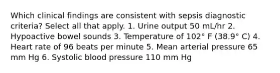 Which clinical findings are consistent with sepsis diagnostic criteria? Select all that apply. 1. Urine output 50 mL/hr 2. Hypoactive bowel sounds 3. Temperature of 102° F (38.9° C) 4. Heart rate of 96 beats per minute 5. Mean arterial pressure 65 mm Hg 6. Systolic blood pressure 110 mm Hg