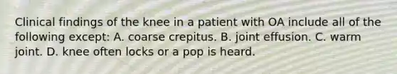 Clinical findings of the knee in a patient with OA include all of the following except: A. coarse crepitus. B. joint effusion. C. warm joint. D. knee often locks or a pop is heard.