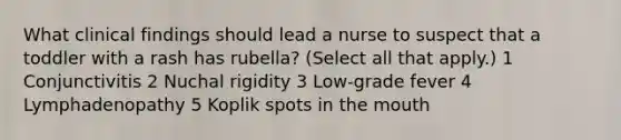 What clinical findings should lead a nurse to suspect that a toddler with a rash has rubella? (Select all that apply.) 1 Conjunctivitis 2 Nuchal rigidity 3 Low-grade fever 4 Lymphadenopathy 5 Koplik spots in the mouth