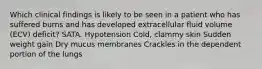 Which clinical findings is likely to be seen in a patient who has suffered burns and has developed extracellular fluid volume (ECV) deficit? SATA. Hypotension Cold, clammy skin Sudden weight gain Dry mucus membranes Crackles in the dependent portion of the lungs
