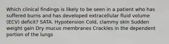 Which clinical findings is likely to be seen in a patient who has suffered burns and has developed extracellular fluid volume (ECV) deficit? SATA. Hypotension Cold, clammy skin Sudden weight gain Dry mucus membranes Crackles in the dependent portion of the lungs