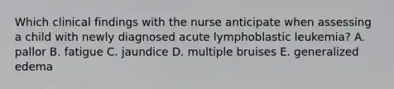 Which clinical findings with the nurse anticipate when assessing a child with newly diagnosed acute lymphoblastic leukemia? A. pallor B. fatigue C. jaundice D. multiple bruises E. generalized edema