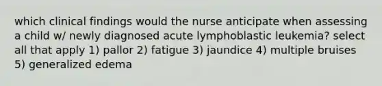 which clinical findings would the nurse anticipate when assessing a child w/ newly diagnosed acute lymphoblastic leukemia? select all that apply 1) pallor 2) fatigue 3) jaundice 4) multiple bruises 5) generalized edema