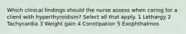 Which clinical findings should the nurse assess when caring for a client with hyperthyroidism? Select all that apply. 1 Lethargy 2 Tachycardia 3 Weight gain 4 Constipation 5 Exophthalmos