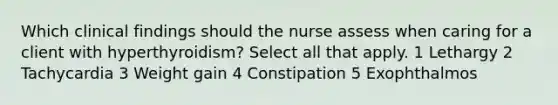 Which clinical findings should the nurse assess when caring for a client with hyperthyroidism? Select all that apply. 1 Lethargy 2 Tachycardia 3 Weight gain 4 Constipation 5 Exophthalmos