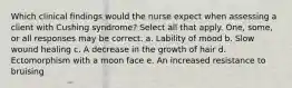 Which clinical findings would the nurse expect when assessing a client with Cushing syndrome? Select all that apply. One, some, or all responses may be correct. a. Lability of mood b. Slow wound healing c. A decrease in the growth of hair d. Ectomorphism with a moon face e. An increased resistance to bruising