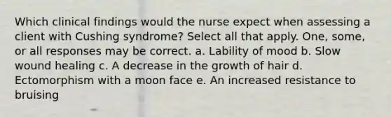 Which clinical findings would the nurse expect when assessing a client with Cushing syndrome? Select all that apply. One, some, or all responses may be correct. a. Lability of mood b. Slow wound healing c. A decrease in the growth of hair d. Ectomorphism with a moon face e. An increased resistance to bruising