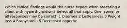 Which clinical findings would the nurse expect when assessing a client with hyperthyroidism? Select all that apply. One, some, or all responses may be correct. 1 Diarrhea 2 Listlessness 3 Weight loss 4 Bradycardia 5 Decreased appetite