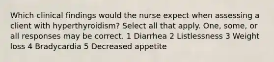 Which clinical findings would the nurse expect when assessing a client with hyperthyroidism? Select all that apply. One, some, or all responses may be correct. 1 Diarrhea 2 Listlessness 3 Weight loss 4 Bradycardia 5 Decreased appetite