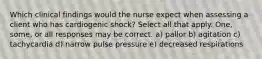 Which clinical findings would the nurse expect when assessing a client who has cardiogenic shock? Select all that apply. One, some, or all responses may be correct. a) pallor b) agitation c) tachycardia d) narrow pulse pressure e) decreased respirations