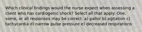 Which clinical findings would the nurse expect when assessing a client who has cardiogenic shock? Select all that apply. One, some, or all responses may be correct. a) pallor b) agitation c) tachycardia d) narrow pulse pressure e) decreased respirations