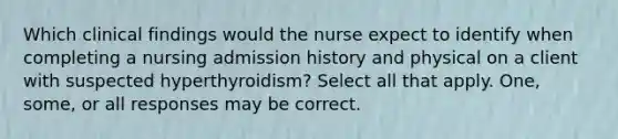 Which clinical findings would the nurse expect to identify when completing a nursing admission history and physical on a client with suspected hyperthyroidism? Select all that apply. One, some, or all responses may be correct.