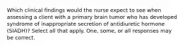 Which clinical findings would the nurse expect to see when assessing a client with a primary brain tumor who has developed syndrome of inappropriate secretion of antidiuretic hormone (SIADH)? Select all that apply. One, some, or all responses may be correct.