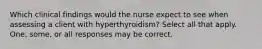 Which clinical findings would the nurse expect to see when assessing a client with hyperthyroidism? Select all that apply. One, some, or all responses may be correct.