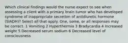 Which clinical findings would the nurse expect to see when assessing a client with a primary brain tumor who has developed syndrome of inappropriate secretion of antidiuretic hormone (SIADH)? Select all that apply. One, some, or all responses may be correct. 1 Vomiting 2 Hyperthermia 3 Bradycardia 4 Increased weight 5 Decreased serum sodium 6 Decreased level of consciousness