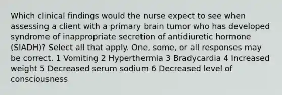 Which clinical findings would the nurse expect to see when assessing a client with a primary brain tumor who has developed syndrome of inappropriate secretion of antidiuretic hormone (SIADH)? Select all that apply. One, some, or all responses may be correct. 1 Vomiting 2 Hyperthermia 3 Bradycardia 4 Increased weight 5 Decreased serum sodium 6 Decreased level of consciousness