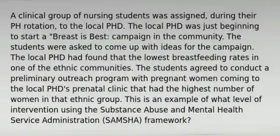 A clinical group of nursing students was assigned, during their PH rotation, to the local PHD. The local PHD was just beginning to start a "Breast is Best: campaign in the community. The students were asked to come up with ideas for the campaign. The local PHD had found that the lowest breastfeeding rates in one of the ethnic communities. The students agreed to conduct a preliminary outreach program with pregnant women coming to the local PHD's prenatal clinic that had the highest number of women in that ethnic group. This is an example of what level of intervention using the Substance Abuse and Mental Health Service Administration (SAMSHA) framework?